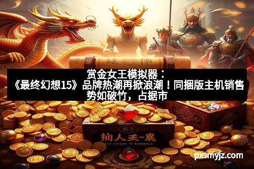 赏金女王模拟器：《最终幻想15》品牌热潮再掀浪潮！同捆版主机销售势如破竹，占据市场一半份额
