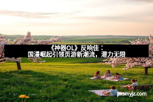 《神器OL》反响佳：国漫崛起引领页游新潮流，潜力无限