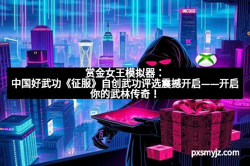 赏金女王模拟器：中国好武功《征服》自创武功评选震撼开启——开启你的武林传奇！